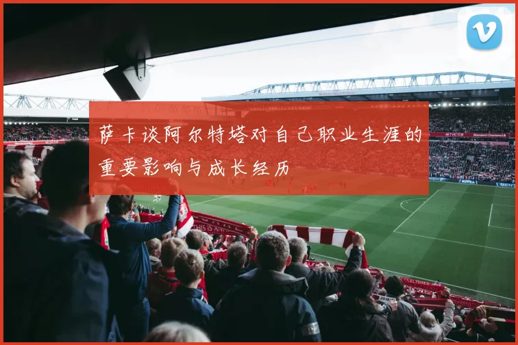 萨卡谈阿尔特塔对自己职业生涯的重要影响与成长经历