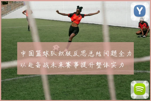中国篮球队积极反思总结问题全力以赴备战未来赛事提升整体实力