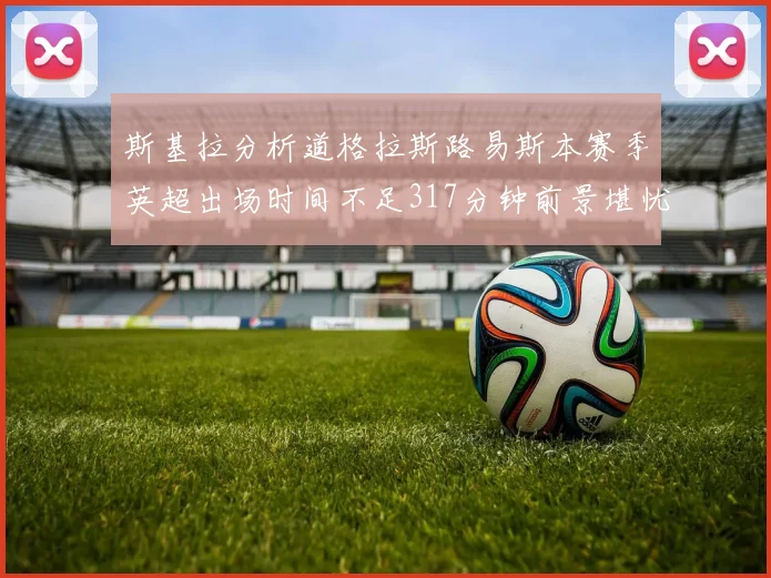 斯基拉分析道格拉斯路易斯本赛季英超出场时间不足317分钟前景堪忧