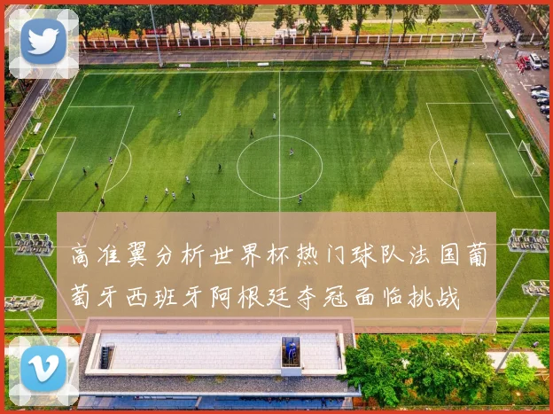 高准翼分析世界杯热门球队法国葡萄牙西班牙阿根廷夺冠面临挑战