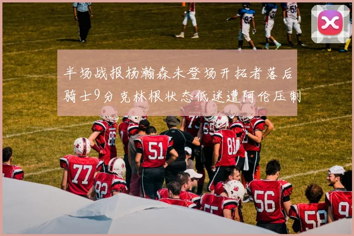 半场战报杨瀚森未登场开拓者落后骑士9分克林根状态低迷遭阿伦压制