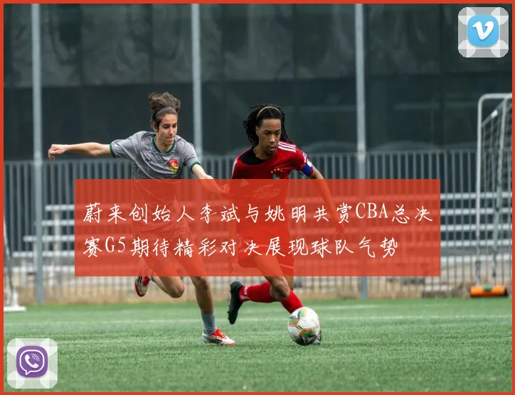 蔚来创始人李斌与姚明共赏CBA总决赛G5期待精彩对决展现球队气势