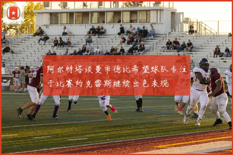 阿尔特塔谈曼市德比希望球队专注于比赛约克雷斯继续出色表现