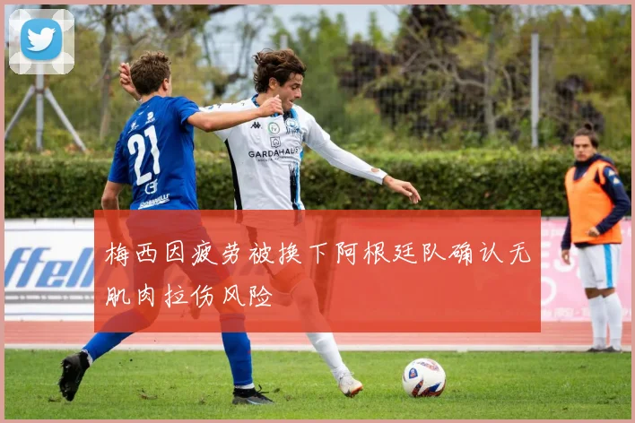 梅西因疲劳被换下阿根廷队确认无肌肉拉伤风险