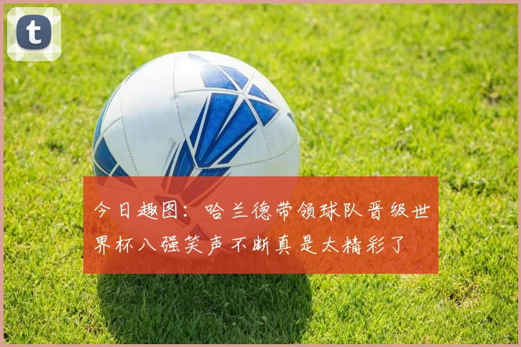 今日趣图：哈兰德带领球队晋级世界杯八强笑声不断真是太精彩了