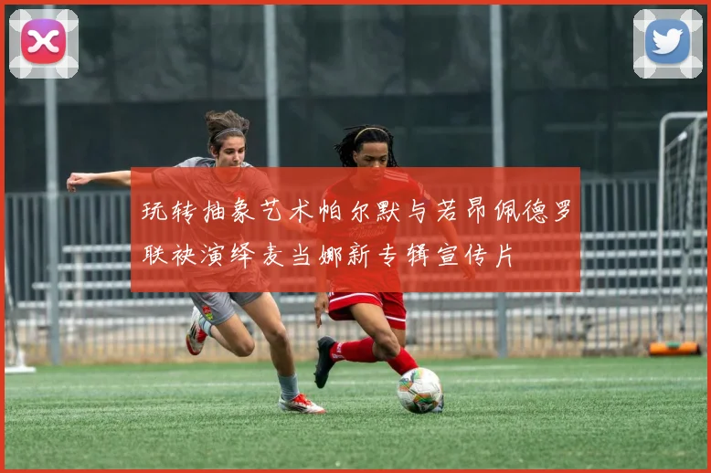 玩转抽象艺术帕尔默与若昂佩德罗联袂演绎麦当娜新专辑宣传片