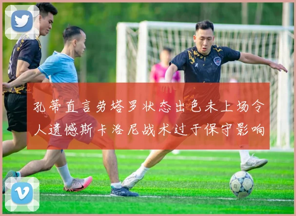 孔蒂直言劳塔罗状态出色未上场令人遗憾斯卡洛尼战术过于保守影响计划