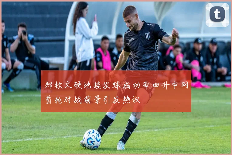 郑钦文硬地接发球成功率回升中网首轮对战前景引发热议