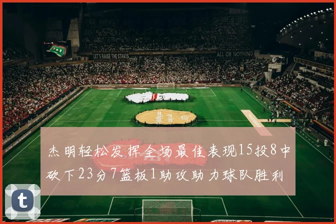 杰明轻松发挥全场最佳表现15投8中砍下23分7篮板1助攻助力球队胜利