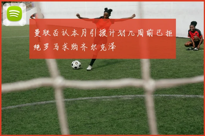 曼联否认本月引援计划几周前已拒绝罗马求购齐尔克泽