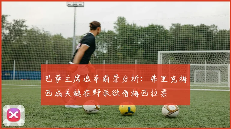 巴萨主席选举前景分析：弗里克梅西成关键在野派欲借梅西拉票
