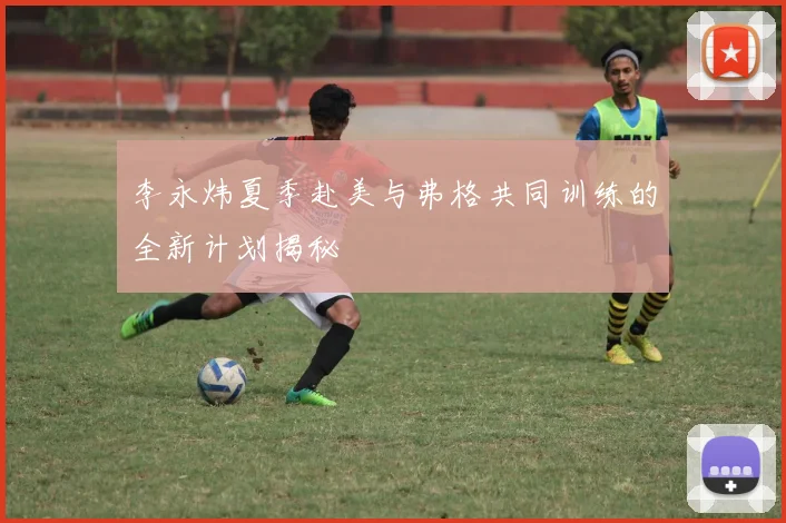 李永炜夏季赴美与弗格共同训练的全新计划揭秘