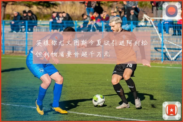 英媒称尤文图斯今夏欲引进阿利松但利物浦要价超千万元