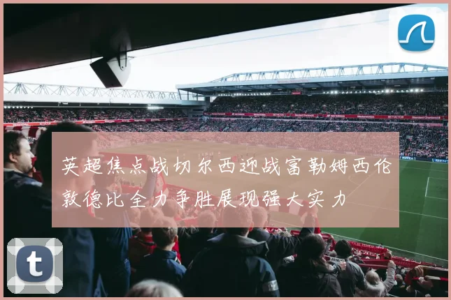 英超焦点战切尔西迎战富勒姆西伦敦德比全力争胜展现强大实力
