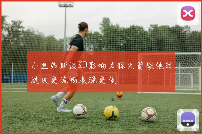 小里弗斯谈KD影响力称火箭缺他时进攻更流畅表现更佳