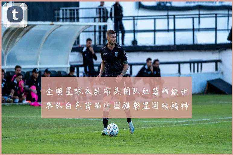 全明星球衣发布美国队红蓝两款世界队白色背面印国旗彰显团结精神