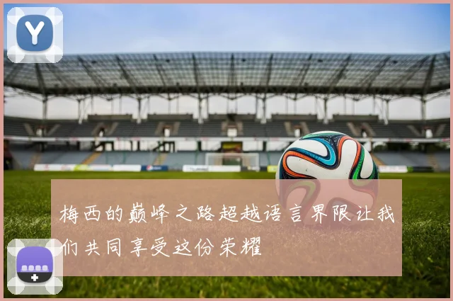 梅西的巅峰之路超越语言界限让我们共同享受这份荣耀