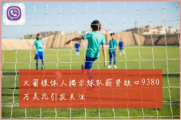 火箭媒体人揭示球队薪资缺口9380万美元引发关注