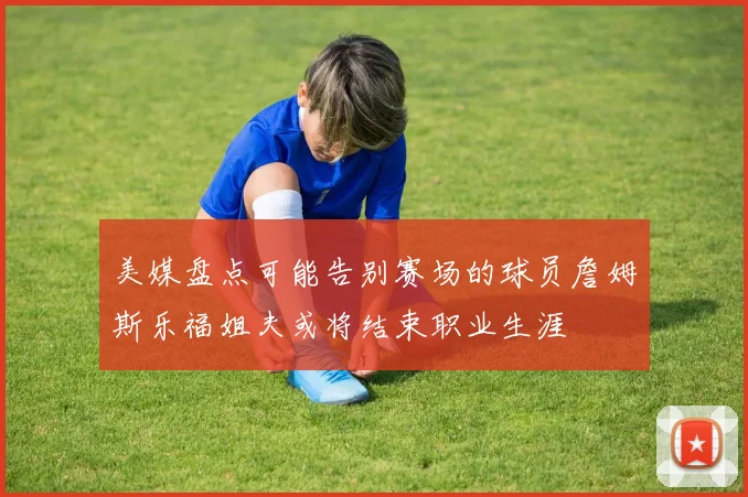 美媒盘点可能告别赛场的球员詹姆斯乐福姐夫或将结束职业生涯