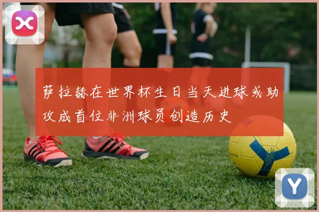 萨拉赫在世界杯生日当天进球或助攻成首位非洲球员创造历史
