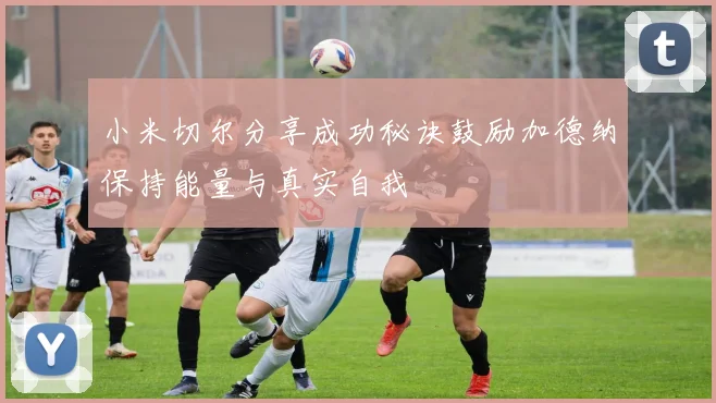 小米切尔分享成功秘诀鼓励加德纳保持能量与真实自我