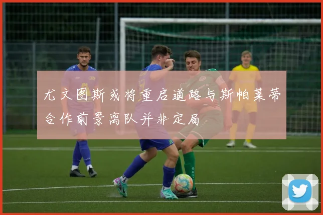 尤文图斯或将重启道路与斯帕莱蒂合作前景离队并非定局