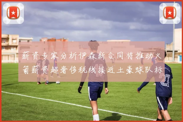薪资专家分析伊森新合同将推动火箭薪资超奢侈税线接近土豪球队标准