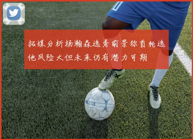 拓媒分析杨瀚森选秀前景称首轮选他风险大但未来仍有潜力可期