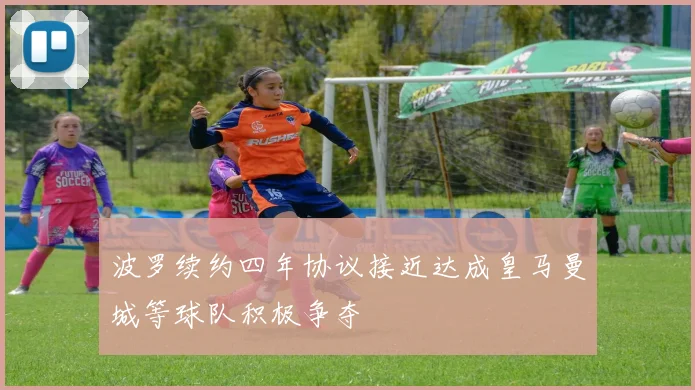 波罗续约四年协议接近达成皇马曼城等球队积极争夺