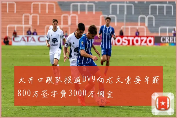 大开口跟队报道DV9向尤文索要年薪800万签字费3000万佣金