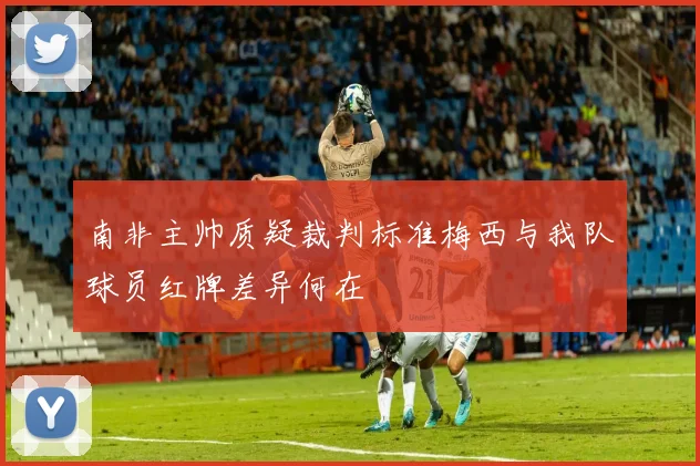 南非主帅质疑裁判标准梅西与我队球员红牌差异何在