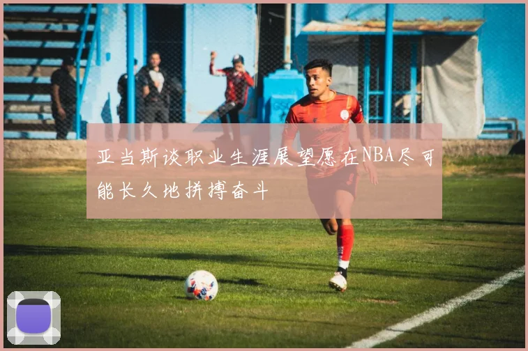 亚当斯谈职业生涯展望愿在NBA尽可能长久地拼搏奋斗