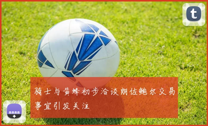骑士与黄蜂初步洽谈朗佐鲍尔交易事宜引发关注