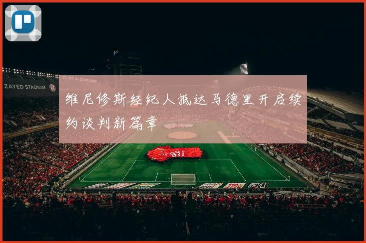 维尼修斯经纪人抵达马德里开启续约谈判新篇章