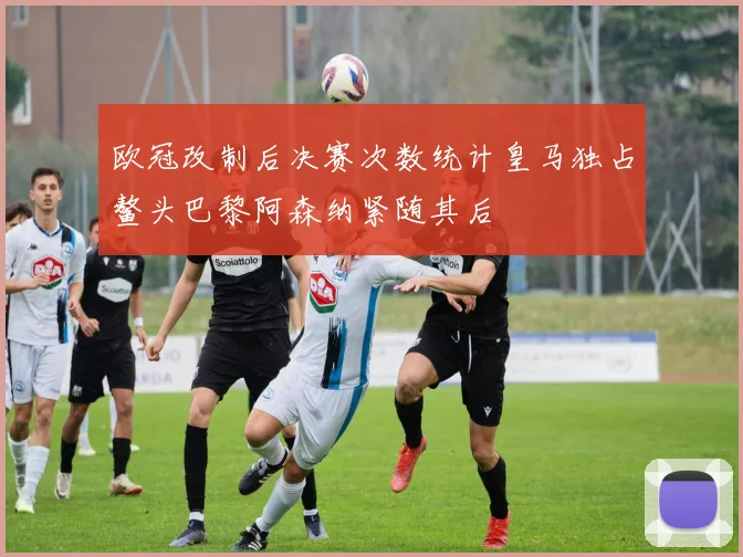 欧冠改制后决赛次数统计皇马独占鳌头巴黎阿森纳紧随其后