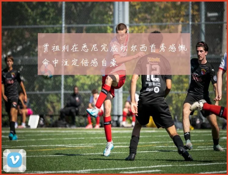 贾祖利在悉尼完成切尔西首秀感慨命中注定倍感自豪