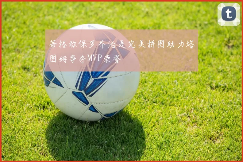 蒂格称保罗乔治是完美拼图助力塔图姆争夺MVP荣誉