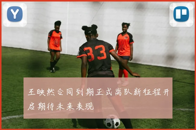 王映然合同到期正式离队新征程开启期待未来表现