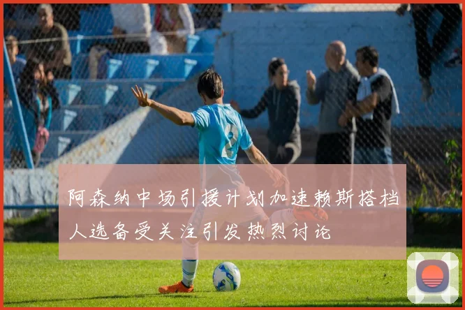 阿森纳中场引援计划加速赖斯搭档人选备受关注引发热烈讨论