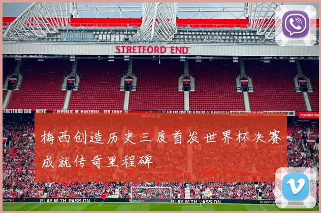 梅西创造历史三度首发世界杯决赛成就传奇里程碑