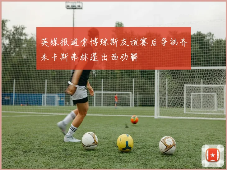 英媒报道索博琼斯友谊赛后争执齐米卡斯弗林蓬出面劝解