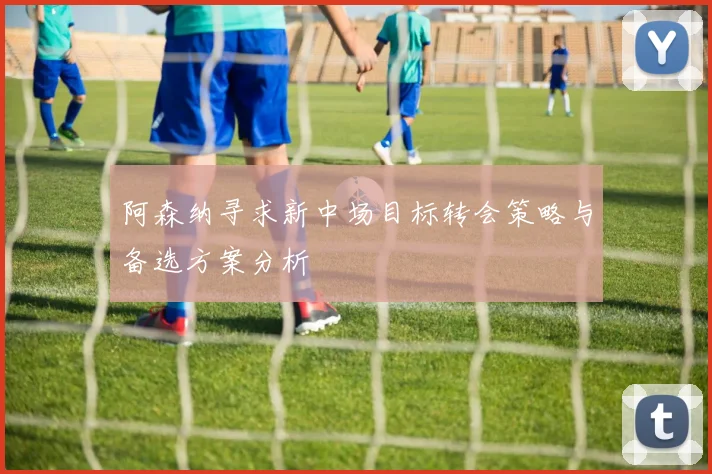 阿森纳寻求新中场目标转会策略与备选方案分析