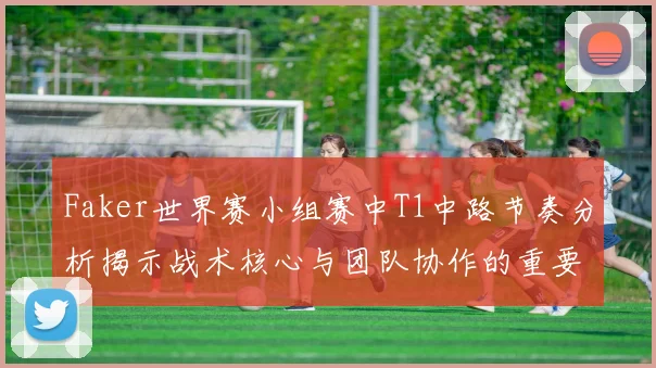Faker世界赛小组赛中T1中路节奏分析揭示战术核心与团队协作的重要性